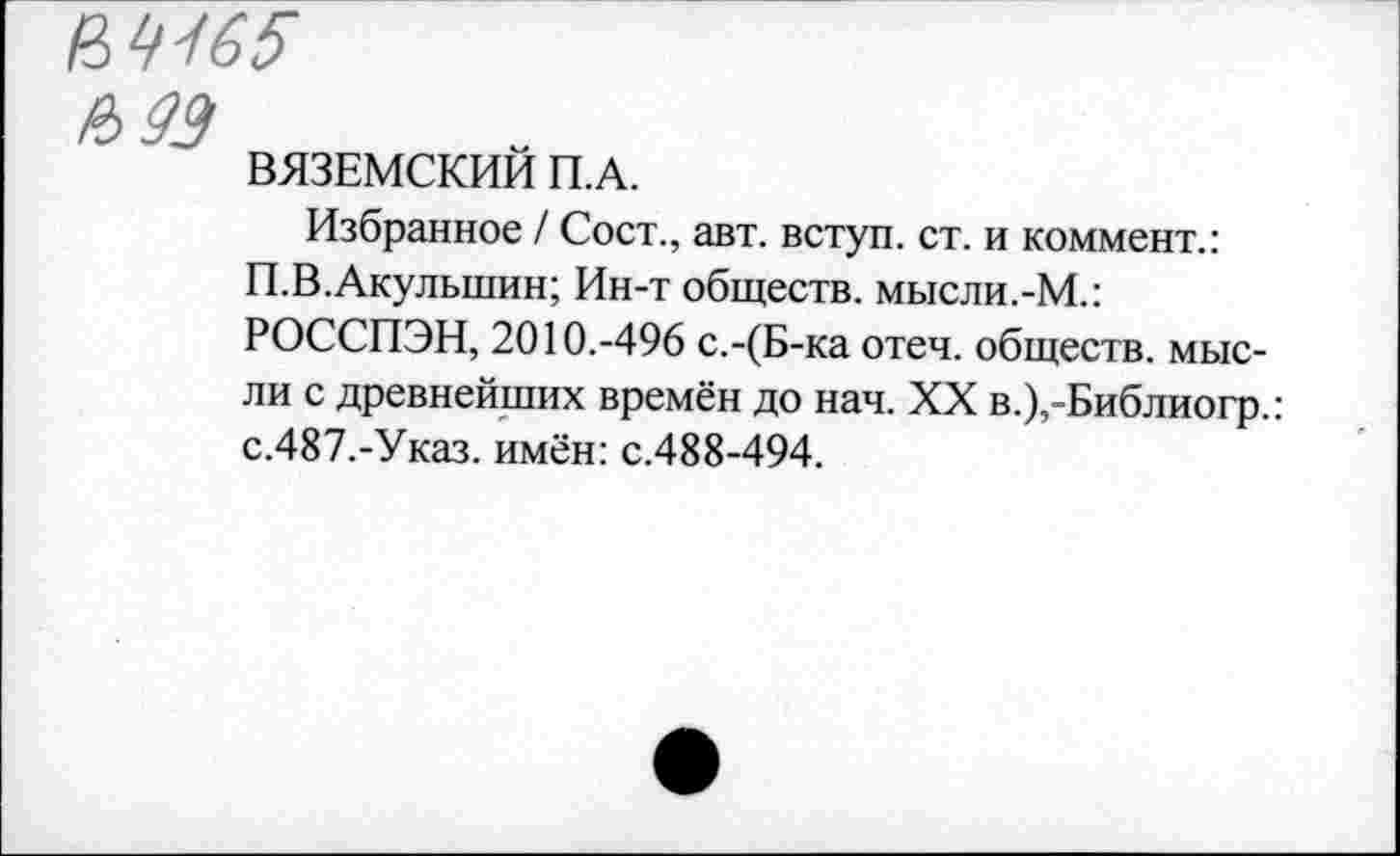 ﻿№165
ВЯЗЕМСКИИ П.А.
Избранное / Сост., авт. вступ. ст. и коммент.: П.В.Акульшин; Ин-т обществ. мысли.-М.: РОССПЭН, 2010.-496 с.-(Б-ка отеч. обществ, мысли с древнейших времён до нач. XX в.),-Библиогр.:
с.487.-Указ. имён: с.488-494.